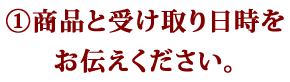 ①商品と受け取り日時をお伝えください。