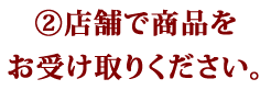 ②店舗で商品をお受け取りください。