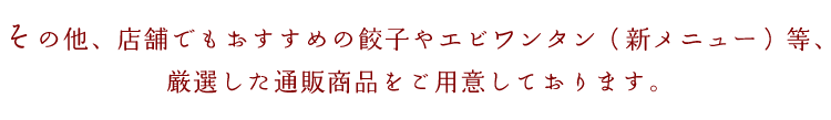 その他、店舗でもおすすめの餃子やエビワンタン等、厳選した通販商品をご用意しております。